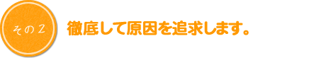 徹底して原因を追求します。