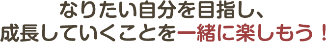 なりたい自分を目指し、成長していくことを一緒に楽しもう!